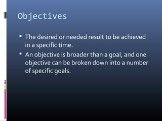 Objectives

 The desired or needed result to be achieved
  in a specific time.
 An objective is broader than a goal, and one
  objective can be broken down into a number
  of specific goals.
 