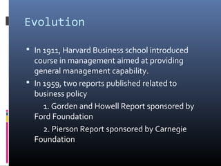 Evolution

 In 1911, Harvard Business school introduced
  course in management aimed at providing
  general management capability.
 In 1959, two reports published related to
  business policy
     1. Gorden and Howell Report sponsored by
  Ford Foundation
     2. Pierson Report sponsored by Carnegie
  Foundation
 