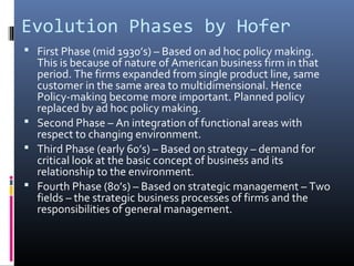 Evolution Phases by Hofer
 First Phase (mid 1930’s) – Based on ad hoc policy making.
  This is because of nature of American business firm in that
  period. The firms expanded from single product line, same
  customer in the same area to multidimensional. Hence
  Policy-making become more important. Planned policy
  replaced by ad hoc policy making.
 Second Phase – An integration of functional areas with
  respect to changing environment.
 Third Phase (early 60’s) – Based on strategy – demand for
  critical look at the basic concept of business and its
  relationship to the environment.
 Fourth Phase (80’s) – Based on strategic management – Two
  fields – the strategic business processes of firms and the
  responsibilities of general management.
 
