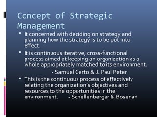 Concept of Strategic
Management
 It concerned with deciding on strategy and
  planning how the strategy is to be put into
  effect.
 It is continuous iterative, cross-functional
  process aimed at keeping an organization as a
  whole appropriately matched to its environment.
              - Samuel Certo & J. Paul Peter
 This is the continuous process of effectively
  relating the organization’s objectives and
  resources to the opportunities in the
  environment.       - Schellenberger & Bosenan
 