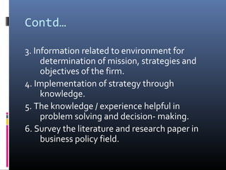 Contd…

3. Information related to environment for
     determination of mission, strategies and
     objectives of the firm.
4. Implementation of strategy through
     knowledge.
5. The knowledge / experience helpful in
     problem solving and decision- making.
6. Survey the literature and research paper in
     business policy field.
 