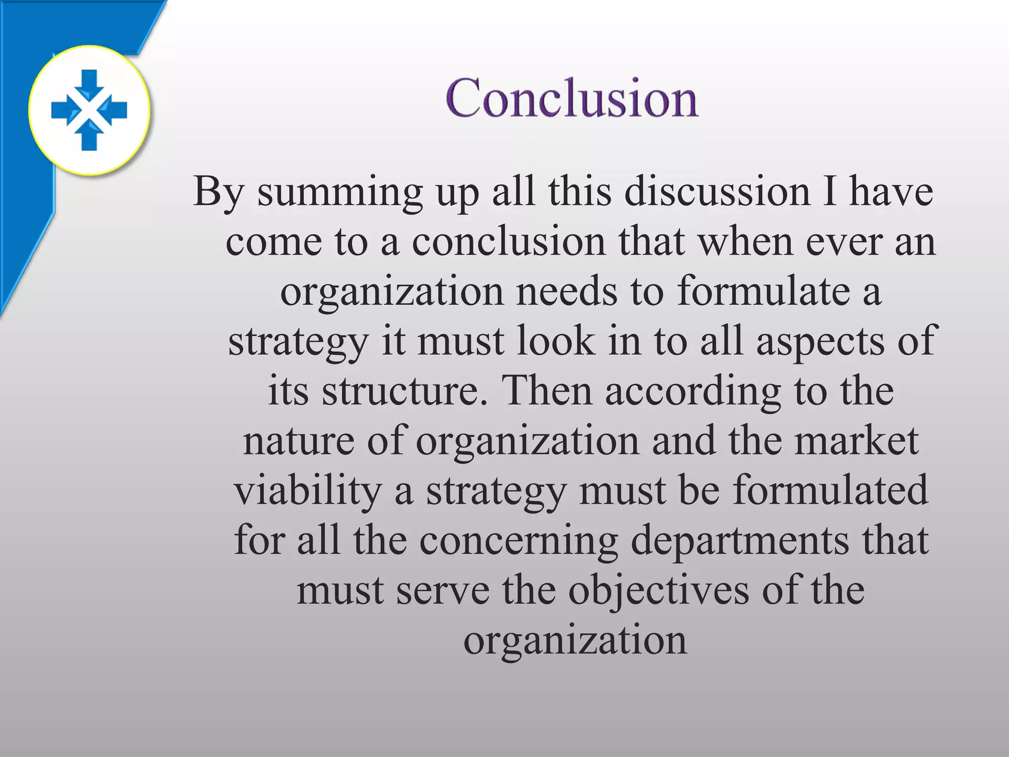 By summing up all this discussion I have come to a conclusion that when ever an organization needs to formulate a strategy it must look in to all aspects of its structure. Then according to the nature of organization and the market viability a strategy must be formulated for all the concerning departments that must serve the objectives of the organization