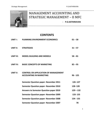 Strategic Management                                      P.G.KATHIRAVAN



                       MANAGEMENT ACCOUNTING AND
                       STRATEGIC MANAGEMENT – II MFC
                                                       - P.G.KATHIRAVAN




                               CONTENTS
UNIT I :     PLANNING ENVIRONMENT ECONOMICS                     01 – 30


UNIT II:     STRATEGIES                                         31 – 57


UNIT III:    MODEL BUILDING AND MODELS                          58 – 81


UNIT IV:     BASIC CONCEPTS OF MARKETING                        82 – 95


UNIT V:      CONTROL OR APPLICATION OF MANAGEMENT
             ACCOUNTING IN MARKETING                            96 - 125


             Semester Question paper- November 2011             126 -127
             Semester Question paper- November 2010             128- 128
             Answers to Semester Question paper 2010            129 – 132
             Semester Question paper- November 2009             133- 133
             Semester Question paper- November 2008             134 - 135
             Semester Question paper- November 2007                  78

                                                                            1
 