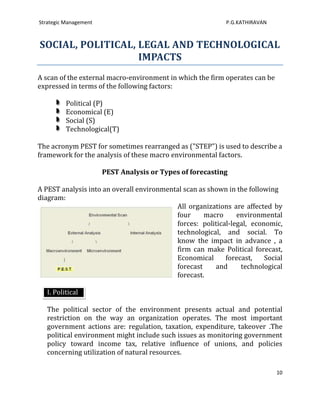 Strategic Management                                        P.G.KATHIRAVAN



SOCIAL, POLITICAL, LEGAL AND TECHNOLOGICAL
                   IMPACTS
A scan of the external macro-environment in which the firm operates can be
expressed in terms of the following factors:

          Political (P)
          Economical (E)
          Social (S)
          Technological(T)

The acronym PEST for sometimes rearranged as ("STEP") is used to describe a
framework for the analysis of these macro environmental factors.

                       PEST Analysis or Types of forecasting

A PEST analysis into an overall environmental scan as shown in the following
diagram:
                                           All organizations are affected by
                                           four     macro      environmental
                                           forces: political-legal, economic,
                                           technological, and social. To
                                           know the impact in advance , a
                                           firm can make Political forecast,
                                           Economical      forecast,    Social
                                           forecast     and     technological
                                           forecast.

   I. Political

   The political sector of the environment presents actual and potential
   restriction on the way an organization operates. The most important
   government actions are: regulation, taxation, expenditure, takeover .The
   political environment might include such issues as monitoring government
   policy toward income tax, relative influence of unions, and policies
   concerning utilization of natural resources.

                                                                             10
 