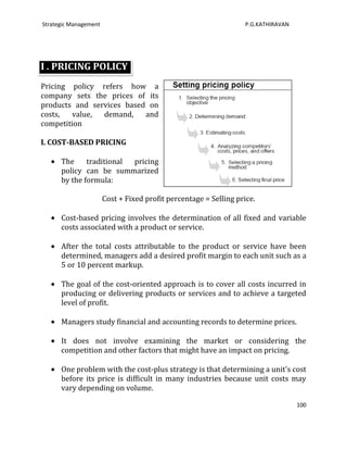 Strategic Management                                              P.G.KATHIRAVAN




I . PRICING POLICY
Pricing policy refers how a
company sets the prices of its
products and services based on
costs,  value,  demand,    and
competition

I. COST-BASED PRICING

      The     traditional pricing
      policy can be summarized
      by the formula:

                       Cost + Fixed profit percentage = Selling price.

      Cost-based pricing involves the determination of all fixed and variable
      costs associated with a product or service.

      After the total costs attributable to the product or service have been
      determined, managers add a desired profit margin to each unit such as a
      5 or 10 percent markup.

      The goal of the cost-oriented approach is to cover all costs incurred in
      producing or delivering products or services and to achieve a targeted
      level of profit.

      Managers study financial and accounting records to determine prices.

      It does not involve examining the market or considering the
      competition and other factors that might have an impact on pricing.

      One problem with the cost-plus strategy is that determining a unit's cost
      before its price is difficult in many industries because unit costs may
      vary depending on volume.

                                                                                   100
 