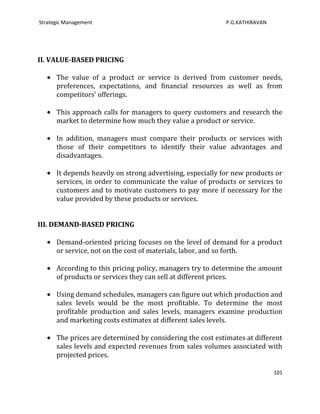 Strategic Management                                        P.G.KATHIRAVAN




II. VALUE-BASED PRICING

      The value of a product or service is derived from customer needs,
      preferences, expectations, and financial resources as well as from
      competitors' offerings.

      This approach calls for managers to query customers and research the
      market to determine how much they value a product or service.

      In addition, managers must compare their products or services with
      those of their competitors to identify their value advantages and
      disadvantages.

      It depends heavily on strong advertising, especially for new products or
      services, in order to communicate the value of products or services to
      customers and to motivate customers to pay more if necessary for the
      value provided by these products or services.


III. DEMAND-BASED PRICING

      Demand-oriented pricing focuses on the level of demand for a product
      or service, not on the cost of materials, labor, and so forth.

      According to this pricing policy, managers try to determine the amount
      of products or services they can sell at different prices.

      Using demand schedules, managers can figure out which production and
      sales levels would be the most profitable. To determine the most
      profitable production and sales levels, managers examine production
      and marketing costs estimates at different sales levels.

      The prices are determined by considering the cost estimates at different
      sales levels and expected revenues from sales volumes associated with
      projected prices.

                                                                             101
 