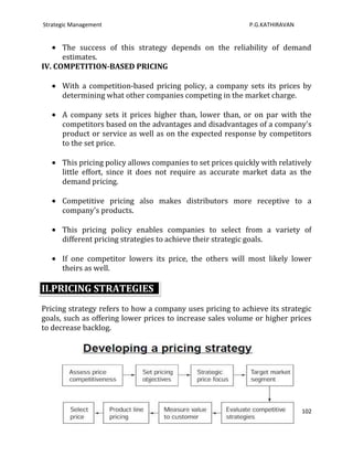 Strategic Management                                         P.G.KATHIRAVAN


      The success of this strategy depends on the reliability of demand
      estimates.
IV. COMPETITION-BASED PRICING

      With a competition-based pricing policy, a company sets its prices by
      determining what other companies competing in the market charge.

      A company sets it prices higher than, lower than, or on par with the
      competitors based on the advantages and disadvantages of a company's
      product or service as well as on the expected response by competitors
      to the set price.

      This pricing policy allows companies to set prices quickly with relatively
      little effort, since it does not require as accurate market data as the
      demand pricing.

      Competitive pricing also makes distributors more receptive to a
      company's products.

      This pricing policy enables companies to select from a variety of
      different pricing strategies to achieve their strategic goals.

      If one competitor lowers its price, the others will most likely lower
      theirs as well.

II.PRICING STRATEGIES
Pricing strategy refers to how a company uses pricing to achieve its strategic
goals, such as offering lower prices to increase sales volume or higher prices
to decrease backlog.




                                                                              102
 
