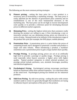 Strategic Management                                         P.G.KATHIRAVAN


The following are the most common pricing strategies

1)    Pioneer pricing - setting the base price for a new product is a
      necessary part of formulating a marketing strategy. The base price is
      easily adjusted (in the absence of government price controls) and its
      establishment is one of the most fundamental decisions in the
      marketing mix. The base price can be set high to recover development
      costs quickly or to provide a reference point for developing discount
      prices to different market segments.

2)    Skimming Price. –setting the highest initial price that customers really
      desiring the product are willing to pay. A firm introducing a new or
      innovative product can use skimming pricing, prices are lowered in a
      series of steps. Demand tends to be inelastic in the introductory stage of
      the product life cycle (for example, the DVD player, mobile phones).

3)    Penetration Price. A penetration price is a price below the prices of
      competing brands and is designed to penetrate a market and produce a
      larger unit sales volume. When introducing a product, a marketer
      sometimes uses a penetration price to gain a large market share quickly.

4)    Prestige Pricing. In prestige pricing, prices are set at an artificially
      high level to provide a prestige or quality image. Prestige pricing is
      used especially when buyers associate a higher price with higher
      quality. Typical product categories in which selected products are
      prestige priced include perfumes, cars, alcoholic beverages, jewellery
      and electrical appliances.

5)    Psychological Pricing Psychological pricing encourages purchases
      based on emotional rather than rational responses. It is used most often
      at the retail level. Psychological pricing has limited use for industrial
      products.

6)    Odd-Even Pricing. By odd-even pricing – ending the price with certain
      numbers (odd or even) it is generally thought that marketers are trying
      to influence buyers’ perceptions of the price or the product.


                                                                              103
 