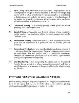 Strategic Management                                         P.G.KATHIRAVAN


7)    Price Lining Often a firm that is selling not just a single product but a
      line of products may price them at a number of different specific pricing
      points, which is called price lining. The basic assumption in price lining
      is that the demand is inelastic for various groups or sets of products. If
      the prices are attractive, customers will concentrate their purchases
      without responding to slight changes in price.

8)    Customary Pricing. In customary pricing, certain goods are priced
      primarily on the basis of tradition.

9)    Bundle Pricing A frequently used demand-oriented pricing practice is
      bundle pricing – the marketing of two or more products in a single
      “package” price.

10) Professional Pricing Professional pricing is used by people who have
    great skill or experience in a particular field or activity (medical
    services)

11) Promotional Pricing Price is an ingredient in the marketing mix, and it
    is often coordinated with promotion. The two variables sometimes are
    so interrelated that the pricing policy is promotion orientated.
    Examples of promotional pricing include price leaders, special-event
    pricing, and experience-curve pricing.

12) Cost-Plus Pricing. In cost-plus pricing, the seller’s costs are determined
    (usually during a project or after a project is completed) and then a
    specified amount or percentage of the cost is added to the seller’s cost to
    set the price.



STRATEGIES FOR NEW AND ESTABLISHED PRODUCTS

Product pricing strategies frequently depend on the stage a product or service
is in its life cycle; that is, new products often require different pricing
strategies than established products or mature products.


                                                                              104
 