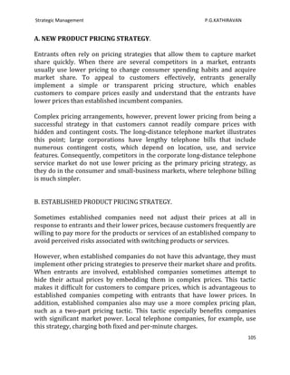 Strategic Management                                        P.G.KATHIRAVAN


A. NEW PRODUCT PRICING STRATEGY.

Entrants often rely on pricing strategies that allow them to capture market
share quickly. When there are several competitors in a market, entrants
usually use lower pricing to change consumer spending habits and acquire
market share. To appeal to customers effectively, entrants generally
implement a simple or transparent pricing structure, which enables
customers to compare prices easily and understand that the entrants have
lower prices than established incumbent companies.

Complex pricing arrangements, however, prevent lower pricing from being a
successful strategy in that customers cannot readily compare prices with
hidden and contingent costs. The long-distance telephone market illustrates
this point; large corporations have lengthy telephone bills that include
numerous contingent costs, which depend on location, use, and service
features. Consequently, competitors in the corporate long-distance telephone
service market do not use lower pricing as the primary pricing strategy, as
they do in the consumer and small-business markets, where telephone billing
is much simpler.


B. ESTABLISHED PRODUCT PRICING STRATEGY.

Sometimes established companies need not adjust their prices at all in
response to entrants and their lower prices, because customers frequently are
willing to pay more for the products or services of an established company to
avoid perceived risks associated with switching products or services.

However, when established companies do not have this advantage, they must
implement other pricing strategies to preserve their market share and profits.
When entrants are involved, established companies sometimes attempt to
hide their actual prices by embedding them in complex prices. This tactic
makes it difficult for customers to compare prices, which is advantageous to
established companies competing with entrants that have lower prices. In
addition, established companies also may use a more complex pricing plan,
such as a two-part pricing tactic. This tactic especially benefits companies
with significant market power. Local telephone companies, for example, use
this strategy, charging both fixed and per-minute charges.
                                                                             105
 