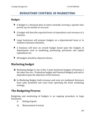 Strategic Management                                        P.G.KATHIRAVAN



            BUDGETARY CONTROL IN MARKETING
Budget:

      A Budget is a financial plan of action normally covering a specific time
      period, say six months or one year.

      A budget will describe expected levels of expenditure and revenues of a
      business.

      Large businesses will prepare budgets on a departmental basis or in
      relation to business functions.

      A business will have an overall budget based upon the budgets of
      departments such as marketing, purchasing, personnel, and capital
      expenditure etc.

      All budgets should be objective driven.

Marketing budget
   Ω Marketing Budget is one of the 3 main functional budgets of business (
     the other two are : Production budget and Financial Budget) and each is
     dependent upon the objectives of the business.

   Ω In Marketing Budget, both revenues and costs are combined. Revenues
     from sales predicted and costs from operating the firms marketing
     strategy.

The Budgeting Process
Budgeting and monitoring of budgets is an ongoing procedure in large
businesses.
     i)     Setting of goals.
      ii)    Measurement of actual.

                                                                             106
 