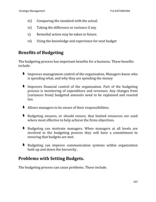 Strategic Management                                           P.G.KATHIRAVAN


      iii)   Comparing the standard with the actual.
      iv)    Taking the difference or variance if any
      v)     Remedial action may be taken in future.
      vi)    Using the knowledge and experience for next budget


Benefits of Budgeting
The budgeting process has important benefits for a business. These benefits
include:

      Improves management control of the organisation. Managers know who
      is spending what, and why they are spending the money

      Improves financial control of the organisation. Part of the budgeting
      process is monitoring of expenditure and revenues. Any changes from
      (variances from) budgeted amounts need to be explained and reacted
      too.

      Allows managers to be aware of their responsibilities.

      Budgeting ensures, or should ensure, that limited resources are used
      where most effective to help achieve the firms objectives.

      Budgeting can motivate managers. When managers at all levels are
      involved in the budgeting process they will have a commitment to
      ensuring that budgets are met.

      Budgeting can improve communication systems within organisation
      both up and down the hierarchy .

Problems with Setting Budgets.
The budgeting process can cause problems. These include.


                                                                                107
 