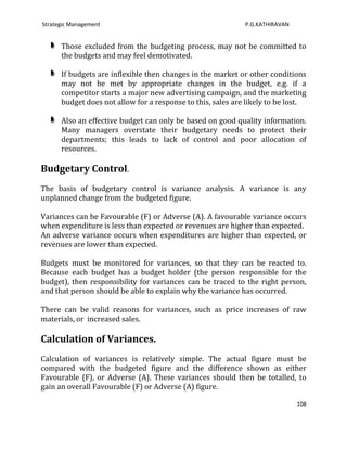 Strategic Management                                         P.G.KATHIRAVAN


      Those excluded from the budgeting process, may not be committed to
      the budgets and may feel demotivated.

      If budgets are inflexible then changes in the market or other conditions
      may not be met by appropriate changes in the budget, e.g. if a
      competitor starts a major new advertising campaign, and the marketing
      budget does not allow for a response to this, sales are likely to be lost.

      Also an effective budget can only be based on good quality information.
      Many managers overstate their budgetary needs to protect their
      departments; this leads to lack of control and poor allocation of
      resources.

Budgetary Control.
The basis of budgetary control is variance analysis. A variance is any
unplanned change from the budgeted figure.

Variances can be Favourable (F) or Adverse (A). A favourable variance occurs
when expenditure is less than expected or revenues are higher than expected.
An adverse variance occurs when expenditures are higher than expected, or
revenues are lower than expected.

Budgets must be monitored for variances, so that they can be reacted to.
Because each budget has a budget holder (the person responsible for the
budget), then responsibility for variances can be traced to the right person,
and that person should be able to explain why the variance has occurred.

There can be valid reasons for variances, such as price increases of raw
materials, or increased sales.

Calculation of Variances.
Calculation of variances is relatively simple. The actual figure must be
compared with the budgeted figure and the difference shown as either
Favourable (F), or Adverse (A). These variances should then be totalled, to
gain an overall Favourable (F) or Adverse (A) figure.

                                                                              108
 