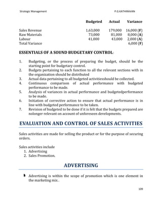 Strategic Management                                          P.G.KATHIRAVAN


                                           Budgeted       Actual      Variance

Sales Revenue                              1,63,000       179,000 16,000 (F)
Raw Materials                                73,000        81,000  8,000 (A)
Labour                                       41,000        43,000 2,000 (A)
Total Variance                                                     6,000 (F)

ESSENTIALS OF A SOUND BUDGETARY CONTROL:

1.    Budgeting, or the process of preparing the budget, should be the
      starting point for budgetary control.
2.    Budgets pertaining to each function to all the relevant sections with in
      the organization should be distributed
3.    Actual data pertaining to all budgeted activitiesshould be collected.
4.    Continuous comparison of actual performance with budgeted
      performance to be made.
5.    Analysis of variances in actual performance and budgetedperformance
      to be made.
6.    Initiation of corrective action to ensure that actual performance is in
      line with budgeted performance to be taken.
7.    Revision of budgeted to be done if it is felt that the budgets prepared are
      nolonger relevant on account of unforeseen developments.

EVALUATION AND CONTROL OF SALES ACTIVITIES
Sales activities are made for selling the product or for the purpose of securing
orders.

Sales activities include
   1. Advertising
   2. Sales Promotion.

                             ADVERTISING
      Advertising is within the scope of promotion which is one element in
      the marketing mix .

                                                                               109
 