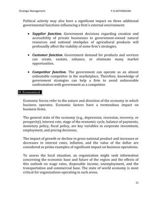 Strategic Management                                         P.G.KATHIRAVAN


   Political activity may also have a significant impact on three additional
   governmental functions influencing a firm's external environment:

          Supplier function. Government decisions regarding creation and
          accessibility of private businesses to government-owned natural
          resources and national stockpiles of agricultural products will
          profoundly affect the viability of some firm's strategies.

          Customer function. Government demand for products and services
          can create, sustain, enhance, or eliminate many market
          opportunities.

          Competitor function. The government can operate as an almost
          unbeatable competitor in the marketplace, Therefore, knowledge of
          government strategies can help a firm to avoid unfavorable
          confrontation with government as a competitor.

II. Economical

   Economic forces refer to the nature and direction of the economy in which
   business operates. Economic factors have a tremendous impact on
   business firms.

   The general state of the economy (e.g., depression, recession, recovery, or
   prosperity), interest rate, stage of the economic cycle, balance of payments,
   monetary policy, fiscal policy, are key variables in corporate investment,
   employment, and pricing decisions.

   The impact of growth or decline in gross national product and increases or
   decreases in interest rates, inflation, and the value of the dollar are
   considered as prime examples of significant impact on business operations.

   To assess the local situation, an organization might seek information
   concerning the economic base and future of the region and the effects of
   this outlook on wage rates, disposable income, unemployment, and the
   transportation and commercial base. The state of world economy is most
   critical for organizations operating in such areas.

                                                                              11
 