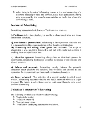 Strategic Management                                        P.G.KATHIRAVAN


      Advertising is the art of influencing human action and awakening of a
      desire to possess products and services. It is a mass persuasion activity
      duly sponsored by the manufacturer, retailer, or dealer for whom the
      advertising is done.

Features of Advertising

Advertising has certain basic features. The important ones are:

i). Paid form: Advertising is always a paid form of communication and hence
commercial in nature..

ii). Non-personal presentation: Advertising is a non-personal in nature and
it is always directed to a mass audience rather than to any individual.
iii). Promoting and selling ideas, goods and services: The scope of
advertising is wide and it is designed to sell not only goods but services (
banking, insurance)and ideas also.

iv). Identified sponsor: Advertising always has an identified sponsor. In
other words, advertising discloses or identifies the source of the opinions and
ideas it presents.

v). Inform and persuade: Advertising usually informs the potential
consumer about products and services, their benefits and utilities. It also
persuades the consumers to purchase such products and services.

vi). Target oriented : This selection of a specific market is called target
market. Advertising becomes effective and result oriented when it is target
oriented. The waste in advertising can be minimized through such target
oriented advertising

Objectives / preposes of Advertising

The following are the basic objectives of advertising
      To give information
      To attract attention
      To create awareness
      To influence the buying behavior of consumers.
                                                                             110
 
