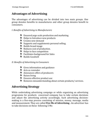 Strategic Management                                       P.G.KATHIRAVAN


Advantages of Advertising
The advantages of advertising can be divided into two main groups. One
group denotes benefits to manufactures and other group denotes benefit to
consumers.

I. Benefits of Advertising to Manufacturers

             EnsuresLarge scale production and marketing
             Helps to Introduce new products
             Creates new demand
             Supports and supplements personal selling.
             Builds brand image
             Reduces cost of production.
             Helps to face competition
             Facilitates background for Sales
             Builds Goodwill

II. Benefits of Advertising to Consumers

             Gives information and guidance
             Acts as reminder
             Announces offers of producers
             Raises living
             Ensures effective product use
             Removes misunderstanding about certain products/ services.

Advertising Strategy
While undertaking advertising campaign or while organising an advertising
programme for products concerned company has to take certain decisions
and adjust the advertising activity accordingly. Such advertising decision-
making is a five-step process consisting of mission, money, message, media
and measurement. They are called Five Ms of Advertising . An advertiser has
to take decisions on these following 5 Ms:



                                                                            111
 