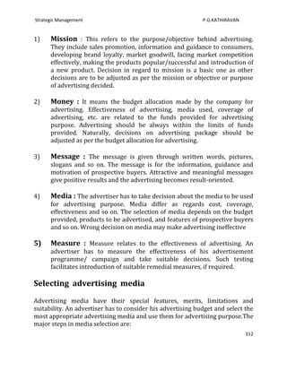 Strategic Management                                         P.G.KATHIRAVAN


1)    Mission : This refers to the purpose/objective behind advertising.
      They include sales promotion, information and guidance to consumers,
      developing brand loyalty, market goodwill, facing market competition
      effectively, making the products popular/successful and introduction of
      a new product. Decision in regard to mission is a basic one as other
      decisions are to be adjusted as per the mission or objective or purpose
      of advertising decided.

2)    Money : It means the budget allocation made by the company for
      advertising. Effectiveness of advertising, media used, coverage of
      advertising, etc. are related to the funds provided for advertising
      purpose. Advertising should be always within the limits of funds
      provided. Naturally, decisions on advertising package should be
      adjusted as per the budget allocation for advertising.

3)    Message : The message is given through written words, pictures,
      slogans and so on. The message is for the information, guidance and
      motivation of prospective buyers. Attractive and meaningful messages
      give positive results and the advertising becomes result-oriented.

4)    Media : The advertiser has to take decision about the media to be used
      for advertising purpose. Media differ as regards cost, coverage,
      effectiveness and so on. The selection of media depends on the budget
      provided, products to be advertised, and features of prospective buyers
      and so on. Wrong decision on media may make advertising ineffective

5)    Measure : Measure relates to the effectiveness of advertising. An
      advertiser has to measure the effectiveness of his advertisement
      programme/ campaign and take suitable decisions. Such testing
      facilitates introduction of suitable remedial measures, if required.

Selecting advertising media

Advertising media have their special features, merits, limitations and
suitability. An advertiser has to consider his advertising budget and select the
most appropriate advertising media and use them for advertising purpose.The
major steps in media selection are:
                                                                              112
 