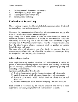 Strategic Management                                        P.G.KATHIRAVAN


i.     Deciding on reach, frequency, and impact;
ii.    Choosing among major media types;
iii.   Selecting specific media vehicles;
iv.    Deciding on media timing

Evaluation of Advertising
The advertising program should evaluate both the communication effects and
the sales effects of advertising regularly.

Measuring the communication effects of an advertisement copy testing tells
whether the advertisement is communicating well.
Copy testing can be done before or after an advertisement is printed or
broadcast. Beforethe advertisement is placed, the advertiser can show it to
consumers, ask how they like it, and measure recall orattitude changes
resulting from it. After the advertisement is run, the advertiser can measure
how the advertisement affected consumer recall or product awareness,
knowledge, and preference.
The sales effects of advertising are often harder to measure than the
communication effects. Sales are affected by many factors besides advertising
such as product features, price, and availability.

Advertising agencies

Most large advertising agencies have the staff and resources to handle all
phases of an advertising campaign for their clients, from creating a marketing
plan to developing advertisement campaigns and preparing, placing, and
evaluating advertisements.
Agencies usually have four departments:
   a) Creative department, whichdevelops and produces advertisements;
   b) Media department, which selects media and places advertisements;
   c) Research department, which studies audience characteristics and
      wants; and
   d) Business department, which handles the agency's business activities.

Each account is supervised by an account executive, and people in each
department are usually assigned to work on one or more accounts.

                                                                             113
 