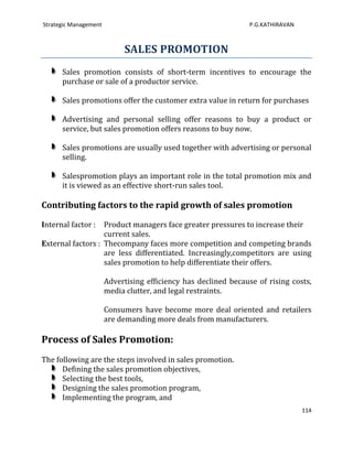 Strategic Management                                             P.G.KATHIRAVAN



                            SALES PROMOTION
      Sales promotion consists of short-term incentives to encourage the
      purchase or sale of a productor service.

      Sales promotions offer the customer extra value in return for purchases

      Advertising and personal selling offer reasons to buy a product or
      service, but sales promotion offers reasons to buy now.

      Sales promotions are usually used together with advertising or personal
      selling.

      Salespromotion plays an important role in the total promotion mix and
      it is viewed as an effective short-run sales tool.

Contributing factors to the rapid growth of sales promotion

Internal factor :  Product managers face greater pressures to increase their
                   current sales.
External factors : Thecompany faces more competition and competing brands
                   are less differentiated. Increasingly,competitors are using
                   sales promotion to help differentiate their offers.

                       Advertising efficiency has declined because of rising costs,
                       media clutter, and legal restraints.

                       Consumers have become more deal oriented and retailers
                       are demanding more deals from manufacturers.

Process of Sales Promotion:
The following are the steps involved in sales promotion.
      Defining the sales promotion objectives,
      Selecting the best tools,
      Designing the sales promotion program,
      Implementing the program, and
                                                                                  114
 