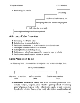 Strategic Management                                          P.G.KATHIRAVAN


       Evaluating the results.
                                                               Evaluating


                                                  Implementing the program

                                    Designing the sales promotion program


                           Selecting the best tools
       Defining the sales promotion objectives,

Objectives of Sales Promotion

   Ω   Increasing short-term sales
   Ω   building long-term market share.
   Ω   Getting retailers to carry new items and more inventories,
   Ω   Getting retailers to advertise the product
   Ω   Getting the retailers to buy ahead.
   Ω   Getting more sales force support for current or new products
   Ω   Getting sales people to sign up new accounts.

Sales Promotion Tools
The following tools can be used to accomplish sales promotion objectives.

                         sales promotion tools



Consumer promotion        trade promotion          business promotion
     tools                      tools                         tools

   a) Consumer Promotion Tools: The main consumer promotion tools
      include samples, coupons, cash refunds ( getting refund by sending
      proof of purchase), price packs ( rduction in regular price), premiums
      (goods offered either free or at low cost), advertising specialties (useful
                                                                               115
 