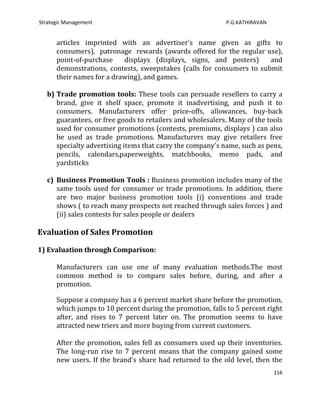 Strategic Management                                        P.G.KATHIRAVAN


      articles imprinted with an advertiser's name given as gifts to
      consumers), patronage rewards (awards offered for the regular use),
      point-of-purchase    displays (displays, signs, and posters)     and
      demonstrations, contests, sweepstakes (calls for consumers to submit
      their names for a drawing), and games.

   b) Trade promotion tools: These tools can persuade resellers to carry a
      brand, give it shelf space, promote it inadvertising, and push it to
      consumers. Manufacturers offer price-offs, allowances, buy-back
      guarantees, or free goods to retailers and wholesalers. Many of the tools
      used for consumer promotions (contests, premiums, displays ) can also
      be used as trade promotions. Manufacturers may give retailers free
      specialty advertising items that carry the company's name, such as pens,
      pencils, calendars,paperweights, matchbooks, memo pads, and
      yardsticks

   c) Business Promotion Tools : Business promotion includes many of the
      same tools used for consumer or trade promotions. In addition, there
      are two major business promotion tools (i) conventions and trade
      shows ( to reach many prospects not reached through sales forces ) and
      (ii) sales contests for sales people or dealers

Evaluation of Sales Promotion

1) Evaluation through Comparison:

      Manufacturers can use one of many evaluation methods.The most
      common method is to compare sales before, during, and after a
      promotion.

      Suppose a company has a 6 percent market share before the promotion,
      which jumps to 10 percent during the promotion, falls to 5 percent right
      after, and rises to 7 percent later on. The promotion seems to have
      attracted new triers and more buying from current customers.

      After the promotion, sales fell as consumers used up their inventories.
      The long-run rise to 7 percent means that the company gained some
      new users. If the brand's share had returned to the old level, then the
                                                                             116
 