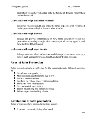 Strategic Management                                         P.G.KATHIRAVAN


      promotion would have changed only the timing of demand rather than
      the total demand.

2).Evaluation through consumer research:

      Consumer research would also show the kinds of people who responded
      to the promotion and what they did after it ended.

3).Evaluation through surveys

      Surveys can provide information on how many consumers recall the
      promotion, what they thought of it, how many took advantage of it, and
      how it affected their buying.

4).Evaluation through experiments:

      Sales promotions also can be evaluated through experiments that vary
      factors such as incentive value, length, and distribution method.

Uses of Sales Promotion
Sales promotion tools are effective for the organizations in different aspects .
It
      Introduces new products
      Makins existing customers to buy more
      Attracst new customers
      Combats (to reduce or prevent) competition
      Maintains sales in off season
      Increases retail inventories
      Ties in advertising and personal selling
      Enhances personal selling efforts.



Limitations of sales promotion
Sales promotions have certain limitations as well .

      It cannot reverse declining sales trend
                                                                              117
 