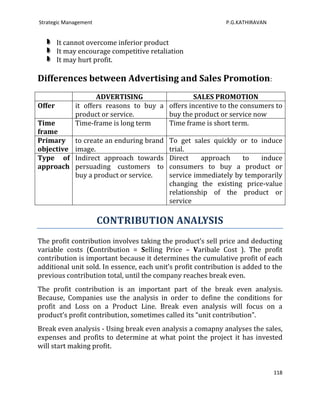 Strategic Management                                          P.G.KATHIRAVAN


        It cannot overcome inferior product
        It may encourage competitive retaliation
        It may hurt profit.

Differences between Advertising and Sales Promotion:
                    ADVERTISING                  SALES PROMOTION
Offer        it offers reasons to buy a offers incentive to the consumers to
             product or service.        buy the product or service now
Time         Time-frame is long term    Time frame is short term.
frame
Primary      to create an enduring brand   To get sales quickly or to induce
objective    image.                        trial.
Type of      Indirect approach towards     Direct    approach    to   induce
approach     persuading customers to       consumers to buy a product or
             buy a product or service.     service immediately by temporarily
                                           changing the existing price-value
                                           relationship of the product or
                                           service

                       CONTRIBUTION ANALYSIS
The profit contribution involves taking the product’s sell price and deducting
variable costs (Contribution = Selling Price – Varibale Cost ). The profit
contribution is important because it determines the cumulative profit of each
additional unit sold. In essence, each unit’s profit contribution is added to the
previous contribution total, until the company reaches break even.
The profit contribution is an important part of the break even analysis.
Because, Companies use the analysis in order to define the conditions for
profit and Loss on a Product Line. Break even analysis will focus on a
product’s profit contribution, sometimes called its “unit contribution”.
Break even analysis - Using break even analysis a comapny analyses the sales,
expenses and profits to determine at what point the project it has invested
will start making profit.


                                                                               118
 