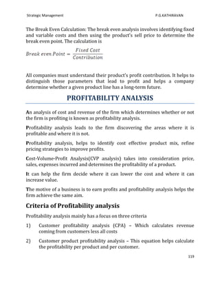 Strategic Management                                          P.G.KATHIRAVAN


The Break Even Calculation: The break even analysis involves identifying fixed
and variable costs and then using the product’s sell price to determine the
break even point. The calculation is




All companies must understand their product’s profit contribution. It helps to
distinguish those parameters that lead to profit and helps a company
determine whether a given product line has a long-term future.

                       PROFITABILITY ANALYSIS
An analysis of cost and revenue of the firm which determines whether or not
the firm is profiting is known as profitability analysis.
Profitability analysis leads to the firm discovering the areas where it is
profitable and where it is not.
Profitability analysis, helps to identify cost effective product mix, refine
pricing strategies to improve profits.
Cost-Volume-Profit Analysis(CVP analysis) takes into consideration price,
sales, expenses incurred and determines the profitability of a product.
It can help the firm decide where it can lower the cost and where it can
increase value.
The motive of a business is to earn profits and profitability analysis helps the
firm achieve the same aim.

Criteria of Profitability analysis
Profitability analysis mainly has a focus on three criteria
1)    Customer profitability analysis (CPA) – Which calculates revenue
      coming from customers less all costs
2)    Customer product profitability analysis – This equation helps calculate
      the profitability per product and per customer.
                                                                               119
 