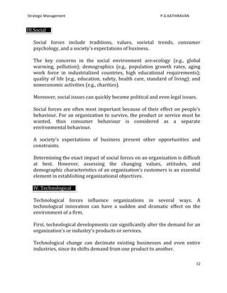 Strategic Management                                           P.G.KATHIRAVAN


III.Social

   Social forces include traditions, values, societal trends, consumer
   psychology, and a society's expectations of business.

   The key concerns in the social environment are:ecology (e.g., global
   warming, pollution); demographics (e.g., population growth rates, aging
   work force in industrialized countries, high educational requirements);
   quality of life (e.g., education, safety, health care, standard of living); and
   noneconomic activities (e.g., charities).

   Moreover, social issues can quickly become political and even legal issues.

   Social forces are often most important because of their effect on people's
   behaviour. For an organization to survive, the product or service must be
   wanted, thus consumer behaviour is considered as a separate
   environmental behaviour.

   A society's expectations of business present other opportunities and
   constraints.

   Determining the exact impact of social forces on an organization is difficult
   at best. However, assessing the changing values, attitudes, and
   demographic characteristics of an organization's customers is an essential
   element in establishing organizational objectives.

   IV. Technological

   Technological forces influence organizations in several ways. A
   technological innovation can have a sudden and dramatic effect on the
   environment of a firm.

   First, technological developments can significantly alter the demand for an
   organization's or industry's products or services.

   Technological change can decimate existing businesses and even entire
   industries, since its shifts demand from one product to another.

                                                                                12
 