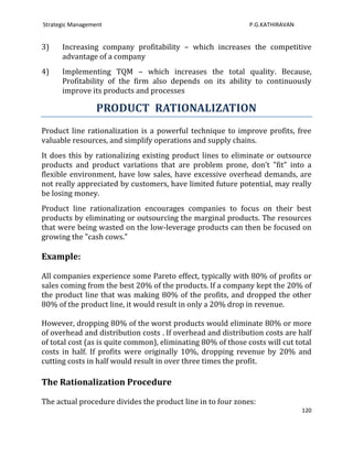 Strategic Management                                          P.G.KATHIRAVAN


3)    Increasing company profitability – which increases the competitive
      advantage of a company
4)    Implementing TQM – which increases the total quality. Because,
      Profitability of the firm also depends on its ability to continuously
      improve its products and processes

                  PRODUCT RATIONALIZATION
Product line rationalization is a powerful technique to improve profits, free
valuable resources, and simplify operations and supply chains.
It does this by rationalizing existing product lines to eliminate or outsource
products and product variations that are problem prone, don’t "fit" into a
flexible environment, have low sales, have excessive overhead demands, are
not really appreciated by customers, have limited future potential, may really
be losing money.
Product line rationalization encourages companies to focus on their best
products by eliminating or outsourcing the marginal products. The resources
that were being wasted on the low-leverage products can then be focused on
growing the "cash cows."

Example:

All companies experience some Pareto effect, typically with 80% of profits or
sales coming from the best 20% of the products. If a company kept the 20% of
the product line that was making 80% of the profits, and dropped the other
80% of the product line, it would result in only a 20% drop in revenue.

However, dropping 80% of the worst products would eliminate 80% or more
of overhead and distribution costs . If overhead and distribution costs are half
of total cost (as is quite common), eliminating 80% of those costs will cut total
costs in half. If profits were originally 10%, dropping revenue by 20% and
cutting costs in half would result in over three times the profit.

The Rationalization Procedure

The actual procedure divides the product line in to four zones:
                                                                               120
 