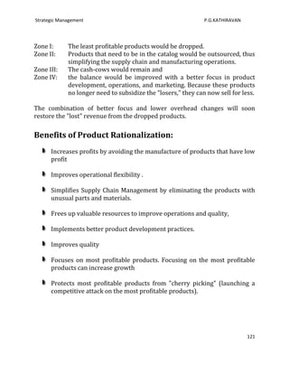 Strategic Management                                           P.G.KATHIRAVAN




Zone I:      The least profitable products would be dropped.
Zone II:     Products that need to be in the catalog would be outsourced, thus
             simplifying the supply chain and manufacturing operations.
Zone III:    The cash-cows would remain and
Zone IV:     the balance would be improved with a better focus in product
             development, operations, and marketing. Because these products
             no longer need to subsidize the "losers," they can now sell for less.

The combination of better focus and lower overhead changes will soon
restore the "lost" revenue from the dropped products.

Benefits of Product Rationalization:
      Increases profits by avoiding the manufacture of products that have low
      profit

      Improves operational flexibility .

      Simplifies Supply Chain Management by eliminating the products with
      unusual parts and materials.

      Frees up valuable resources to improve operations and quality,

      Implements better product development practices.

      Improves quality

      Focuses on most profitable products. Focusing on the most profitable
      products can increase growth

      Protects most profitable products from "cherry picking" (launching a
      competitive attack on the most profitable products).




                                                                                121
 
