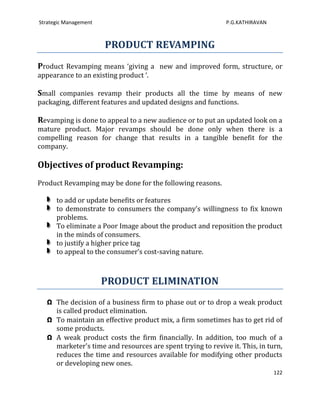 Strategic Management                                         P.G.KATHIRAVAN



                       PRODUCT REVAMPING
Product Revamping means ‘giving a new and improved form, structure, or
appearance to an existing product ‘.

Small companies revamp their products all the time by means of new
packaging, different features and updated designs and functions.

Revamping is done to appeal to a new audience or to put an updated look on a
mature product. Major revamps should be done only when there is a
compelling reason for change that results in a tangible benefit for the
company.

Objectives of product Revamping:
Product Revamping may be done for the following reasons.

      to add or update benefits or features
      to demonstrate to consumers the company’s willingness to fix known
      problems.
      To eliminate a Poor Image about the product and reposition the product
      in the minds of consumers.
      to justify a higher price tag
      to appeal to the consumer’s cost-saving nature.



                       PRODUCT ELIMINATION
   Ω The decision of a business firm to phase out or to drop a weak product
     is called product elimination.
   Ω To maintain an effective product mix, a firm sometimes has to get rid of
     some products.
   Ω A weak product costs the firm financially. In addition, too much of a
     marketer's time and resources are spent trying to revive it. This, in turn,
     reduces the time and resources available for modifying other products
     or developing new ones.
                                                                              122
 