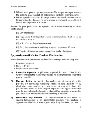 Strategic Management                                            P.G.KATHIRAVAN


     Ω When a weak product generates unfavorable images among customers,
       the negative ideas may rub off onto some of the firm's other products.
     Ω When a product reaches the stage where continued support can no
       longer be justified because its performance falls short of expectations, it
       is desirable to pull the product out.
Reasons for poor performance of a product are notorious and may be any of
the following:
        (1) Low profitability
        (2) Stagnant or declining sales volume or market share which would be
        too costly to build up
        (3) Risks of technological obsolescence
        (4) Entry into a mature or declining phase of the product life cycle
        (5) Poor fit with the company's strengths or declared mission.

Approaches availbale for Product Elimination:
Basically there are 3 approaches availbale for deleting a product. They are :
     1. Phase-out approach
     2. Run out Policy
     3. Immediate Drop decision.
1)      Phase-out approach : A phase-out approach lets the product decline
        without changing the marketing strategy. No attempt is made to give the
        product new life.
2)      Run out Policy : A runout policy exploits any strengths left in the
        product. By increasing marketing efforts in core markets or by
        eliminating some marketing expenditures such as advertising, the
        product may provide a sudden spurt of profits. This approach is often
        used for technologically obsolete products. Often the price is reduced to
        get a sales spurt before the product inventory is depleted.
3)      Immediate Drop decision: An immediate drop decision results in
        sudden termination of an unprofitable product. This strategy is
        appropriate when losses are too great to prolong the life of a product.

                                                                                 123
 