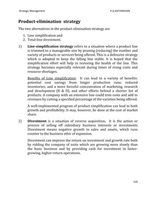 Strategic Management                                            P.G.KATHIRAVAN


Product-elimination strategy
The two alternatives in the product-elimination strategy are
     1. Line simplification and
     2. Total-line divestment.
1)      Line-simplification strategy refers to a situation where a product line
        is trimmed to a manageable size by pruning (reducing) the number and
        variety of products or services being offered. This is a defensive strategy
        which is adopted to keep the falling line stable. It is hoped that the
        simplification effort will help in restoring the health of the line. This
        strategy becomes especially relevant during times of rising costs and
        resource shortages.
        Benefits of Line simplification: It can lead to a variety of benefits:
        potential cost savings from longer production runs; reduced
        inventories; and a more forceful concentration of marketing, research
        and development (R & D), and other efforts behind a shorter list of
        products. A company with an extensive line could trim costs and add to
        revenues by cutting a specified percentage of the varieties being offered.
        A well-implemented program of product simplification can lead to both
        growth and profitability. It may, however, be done at the cost of market
        share.
2)      Divestment is a situation of reverse acquisition. It is the action or
        process of selling off subsidiary business interests or investments
        Divestment means negative growth in sales and assets, which runs
        counter to the business ethic of expansion.
        Divestment can improve the return on investment and growth rate both
        by ridding the company of units which are growing more slowly than
        the basic business and by providing cash for investment in faster-
        growing, higher-return operations.




                                                                                 124
 