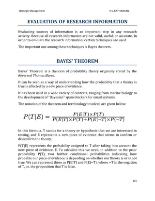 Strategic Management                                          P.G.KATHIRAVAN



      EVALUATION OF RESEARCH INFORMATION
Evaluating sources of information is an important step in any research
activity. Because all research information are not valid, useful, or accurate. In
order to evaluate the research information, certain techniques are used.
The important one among these techniques is Bayes theorem.



                          BAYES' THEOREM
Bayes' Theorem is a theorem of probability theory originally stated by the
Reverend Thomas Bayes.
It can be seen as a way of understanding how the probability that a theory is
true is affected by a new piece of evidence.
It has been used in a wide variety of contexts, ranging from marine biology to
the development of "Bayesian" spam blockers for email systems.
The notation of the theorem and terminology involved are given below:




In this formula, T stands for a theory or hypothesis that we are interested in
testing, and E represents a new piece of evidence that seems to confirm or
disconfirm the theory.
P(T|E) represents the probability assigned to T after taking into account the
new piece of evidence, E. To calculate this we need, in addition to the prior
probability P(T), two further conditional probabilities indicating how
probable our piece of evidence is depending on whether our theory is or is not
true. We can represent these as P(E|T) and P(E|~T), where ~T is the negation
of T, i.e. the proposition that T is false.


                                                                               125
 