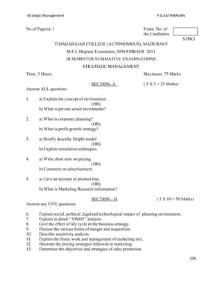 Strategic Management                                                      P.G.KATHIRAVAN


No.of Page(s): 1                                                   Exam .No. of
                                                                   the Candidates
                                                                                            S3PK3
                 THIAGARAJAR COLLEGE (AUTONOMOUS), MADURAI-9
                       M.F.C.Degreee Examinatin, NOVEMBAER 2011
                       III SEMESTER SUMMATIVE EXAMINATIONS
                                STRATEGIC MANAGEMENT
Time: 3 Hours.                                                     Maximum: 75 Marks

                                        SECTION- A                 ( 5 X 5 = 25 Marks)
Answer ALL questions

1.     a) Explain the concept of environment.
                                      (OR)
       b) What is private sector investments?

2.     a) What is corporate planning?
                                      (OR)
       b) What is profit growth strategy?

3.     a) Briefly describe Delphi model
                                    (OR)
       b) Explain simulation techniques.

4.     a) Write short note on pricing
                                  (OR)
       b) Comment on advertisement.

5.     a) Give an account of product line.
                                    (OR)
       b) What is Marketing Research information?

                                        SECTION – B                       ( 5 X 10 = 50 Marks)
Answer any FIVE questions.

6.     Explain social, political ,legal and technological impact of planning environment.
7.     Explain in detail “ SWOT” analysis
8.     Give the effect of life cycle in the business strategy.
9.     Discuss the various forms of merger and acquisition.
10.    Describe sensitivity analysis.
11.    Explain the frame work and management of marketing mix.
12.    Illustrate the pricing strategies followed in marketing.
13.    Determine the objectives and strategies of sales promotion.

                                                                                              126
 