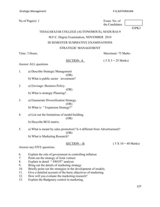 Strategic Management                                                      P.G.KATHIRAVAN


No.of Page(s): 1                                                   Exam .No. of
                                                                   the Candidates
                                                                                         S3PK3
                 THIAGARAJAR COLLEGE (AUTONOMOUS), MADURAI-9
                       M.F.C. Degree Examination, NOVEMBER 2010
                       III SEMESTER SUMMATIVE EXAMINATIONS
                                STRATEGIC MANAGEMENT
Time: 3 Hours.                                                     Maximum: 75 Marks

                                       SECTION- A                  ( 5 X 5 = 25 Marks)
Answer ALL questions

1.     a) Describe Strategic Management
                                    (OR)
       b) What is public sector investment?

2.     a) Envisage: Business Policy.
                                     (OR)
       b) What is strategic Planning? .

3.     a) Enumerate Diversification Strategy.
                                    (OR)
       b) What is “ Expansion Strategy?”

4.     a) List out the limitations of model building.
                                       (OR)
       b) Describe BCG matrix.

5.     a) What is meant by sales promotion? Is it different from Advertisement?
                                    (OR)
       b) What is Marketing Research?

                                       SECTION – B                        ( 5 X 10 = 40 Marks)
Answer any FIVE questions.

6.     Explain the role of government in controlling inflation
7.     Point out the strategy of Joint venture
8.     Explain in detail “ SWOT” analysis
9.     Bring out the details of marketing strategy
10.    Briefly point out the strategies in the development of models.
11.    Give a detailed account of the basic objectives of marketing.
12.    How will you evaluate the marketing research?
13.    Explain the Budgetary control in marketing.

                                                                                           127
 