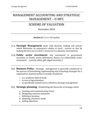 Strategic Management                                                         P.G.KATHIRAVAN




  MANAGEMENT ACCOUNTING AND STRATEGIC
         MANAGEMENT – II MFC
                         SCHEME OF VALUATION
                                      November 2010
----------------------------------------------------------------------------------------------------
                               Section A ( 5 x 5 =25 marks)
----------------------------------------------------------------------------------------------------

1) a) Strategic Management deals with decision making and actions
      which determine an enterprise’s ability to excel , survive or due by
      making the best use of a firm’s resources in a dynamic environment.

1) b) Public sector investment: Any investment in government
      securities i.e., bonds, assets, debentures, shares, it is called public sector
      investment ( purely safety, gilt-edged securities )



2)a) Business Policy : Strategic management is generally considered as
     the process of formulating, implementing and evaluating strategies for a
     organization, business policy is usually considered
           o as a academic field of study
           o as area of specialization
           o as specifically named course related to strategic management.

2)b) Strategic planning: Establishing the hierarchy of strategic intent
           a.   Creating and communicating vision
           b.   Designing a mission statement
           c.   Defining a business
           d.   Adopting a business mode
           e.   Setting objectives
----------------------------------------------------------------------------------------------------
                                                                                                 128
 