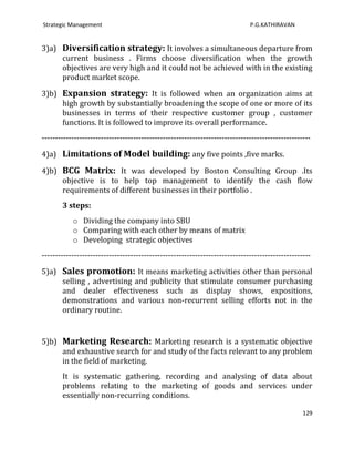 Strategic Management                                                         P.G.KATHIRAVAN


3)a) Diversification strategy: It involves a simultaneous departure from
     current business . Firms choose diversification when the growth
     objectives are very high and it could not be achieved with in the existing
     product market scope.

3)b) Expansion strategy: It is followed when an organization aims at
     high growth by substantially broadening the scope of one or more of its
     businesses in terms of their respective customer group , customer
     functions. It is followed to improve its overall performance.
----------------------------------------------------------------------------------------------------

4)a) Limitations of Model building: any five points ,five marks.

4)b) BCG Matrix: It was developed by Boston Consulting Group .Its
     objective is to help top management to identify the cash flow
     requirements of different businesses in their portfolio .
       3 steps:
           o Dividing the company into SBU
           o Comparing with each other by means of matrix
           o Developing strategic objectives
----------------------------------------------------------------------------------------------------

5)a) Sales promotion: It means marketing activities other than personal
     selling , advertising and publicity that stimulate consumer purchasing
     and dealer effectiveness such as display shows, expositions,
     demonstrations and various non-recurrent selling efforts not in the
     ordinary routine.


5)b) Marketing Research: Marketing research is a systematic objective
     and exhaustive search for and study of the facts relevant to any problem
     in the field of marketing.
       It is systematic gathering, recording and analysing of data about
       problems relating to the marketing of goods and services under
       essentially non-recurring conditions.

                                                                                                 129
 