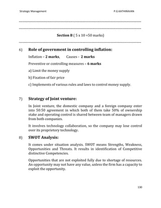 Strategic Management                                                         P.G.KATHIRAVAN


----------------------------------------------------------------------------------------------------
----------------------------------------------------------------------------------------------------
                               Section B ( 5 x 10 =50 marks)
----------------------------------------------------------------------------------------------------

6)     Role of government in controlling inflation:
       Inflation – 2 marks,           Causes - 2 marks
       Preventive or controlling measures – 6 marks
       a) Limit the money supply
       b) Fixation of fair price
       c) Implements of various rules and laws to control money supply.


7)     Strategy of Joint venture:
       In Joint venture, the domestic company and a foreign company enter
       into 50:50 agreement in which both of them take 50% of ownership
       stake and operating control is shared between team of managers drawn
       from both companies.
       It involves technology collaboration, so the company may lose control
       over its proprietory technology.

8)     SWOT Analysis:
       It comes under situation analysis. SWOT means Strengths, Weakness,
       Opportunities and Threats. It results in identification of Competitive
       distinctive Competencies.
       Opportunities that are not exploited fully due to shortage of resources.
       An opportunity may not have any value, unless the firm has a capacity to
       exploit the opportunity.



                                                                                                 130
 