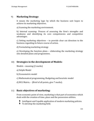 Strategic Management                                          P.G.KATHIRAVAN




9)    Marketing Strategy:
      It means the marketing logic by which the business unit hopes to
      achieve its marketing objectives.
      a) Scanning the marketing environment.
      b) Internal scanning- Process of assessing the firm’s strengths and
      weakness and identifying its core competencies and competitive
      advantages.
      c) Setting marketing objectives – to provide clear cut direction to the
      business regarding its future course of action.
      d) Formulating marketing strategy
      e) Developing the function plans – elaborating the marketing strategy
      into detailed plans and programmes.


10)   Strategies in the development of Models:
      Models – meaning (2 marks)
      a) Delphi Model
      b) Econometric model
      c) Mathematical programming, Budgeting and heuristic model
      d) BCG Matrix. - (Brief of all points, give 7 marks).


11)   Basic objectives of marketing:
      From economic point of view, marketing is that part of economics which
      deals with the creation of time, place and the possession utilities.
             Intelligent and Capable application of modern marketing policies.
             To develop the marketing field.

                                                                               131
 