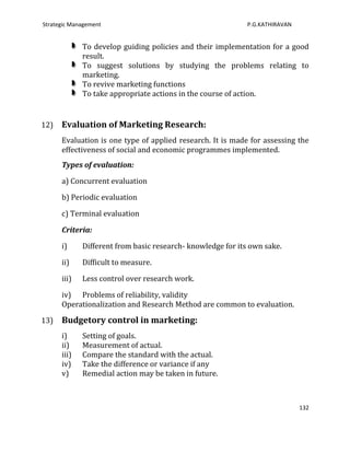 Strategic Management                                         P.G.KATHIRAVAN


             To develop guiding policies and their implementation for a good
             result.
             To suggest solutions by studying the problems relating to
             marketing.
             To revive marketing functions
             To take appropriate actions in the course of action.


12)   Evaluation of Marketing Research:
      Evaluation is one type of applied research. It is made for assessing the
      effectiveness of social and economic programmes implemented.
      Types of evaluation:

      a) Concurrent evaluation

      b) Periodic evaluation

      c) Terminal evaluation

      Criteria:

      i)     Different from basic research- knowledge for its own sake.

      ii)    Difficult to measure.

      iii)   Less control over research work.

      iv) Problems of reliability, validity
      Operationalization and Research Method are common to evaluation.

13)   Budgetory control in marketing:
      i)     Setting of goals.
      ii)    Measurement of actual.
      iii)   Compare the standard with the actual.
      iv)    Take the difference or variance if any
      v)     Remedial action may be taken in future.



                                                                              132
 