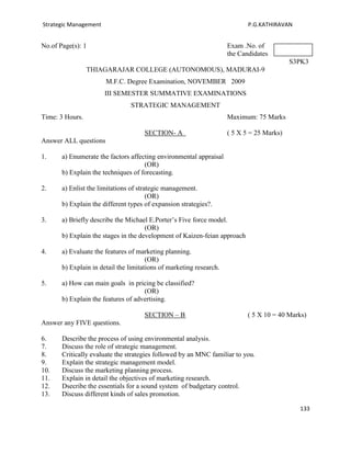 Strategic Management                                                        P.G.KATHIRAVAN


No.of Page(s): 1                                                     Exam .No. of
                                                                     the Candidates
                                                                                           S3PK3
                 THIAGARAJAR COLLEGE (AUTONOMOUS), MADURAI-9
                       M.F.C. Degree Examination, NOVEMBER 2009
                       III SEMESTER SUMMATIVE EXAMINATIONS
                                STRATEGIC MANAGEMENT
Time: 3 Hours.                                                       Maximum: 75 Marks

                                     SECTION- A                      ( 5 X 5 = 25 Marks)
Answer ALL questions

1.     a) Enumerate the factors affecting environmental appraisal
                                     (OR)
       b) Explain the techniques of forecasting.

2.     a) Enlist the limitations of strategic management.
                                        (OR)
       b) Explain the different types of expansion strategies?.

3.     a) Briefly describe the Michael E.Porter’s Five force model.
                                      (OR)
       b) Explain the stages in the development of Kaizen-feian approach

4.     a) Evaluate the features of marketing planning.
                                       (OR)
       b) Explain in detail the limitations of marketing research.

5.     a) How can main goals in pricing be classified?
                                     (OR)
       b) Explain the features of advertising.

                                     SECTION – B                            ( 5 X 10 = 40 Marks)
Answer any FIVE questions.

6.     Describe the process of using environmental analysis.
7.     Discuss the role of strategic management.
8.     Critically evaluate the strategies followed by an MNC familiar to you.
9.     Explain the strategic management model.
10.    Discuss the marketing planning process.
11.    Explain in detail the objectives of marketing research.
12.    Dsecribe the essentials for a sound system of budgetary control.
13.    Discuss different kinds of sales promotion.

                                                                                             133
 