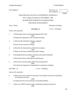 Strategic Management                                                       P.G.KATHIRAVAN


No.of Page(s): 1                                                    Exam .No. of
                                                                    the Candidates
                                                                                            S3PK3
                 THIAGARAJAR COLLEGE (AUTONOMOUS), MADURAI-9
                       M.F.C. Degree Examination, NOVEMBER 2008
                       III SEMESTER SUMMATIVE EXAMINATIONS
                                 STRATEGIC MANAGEMENT
Time: 3 Hours.                                                      Maximum: 60 Marks

                                      SECTION- A                    ( 5 X 4 = 20 Marks)
Answer ALL questions

1.     a) What aspects does environmental appraisal deal with?
                                    (OR)
       b) Explain the importance of Environmental change.

2.     a) Why the Diversification Strategies adopted?
                                     (OR)
       b) Point out the reasons for Merger.

3.     a) Describe the charecteristics of Sensitivity analysis.
                                      (OR)
       b) What are the factors influencing portflio strategy.

4.     a) Distinguish between product orientation and market orientation
                                      (OR)
       b) Describe the forces affecting the marketing mix.

5.     a) How does a pricing strategy differ from pricing policy?
                                     (OR)
       b) Evaluate the importance of management accounting in markting.

SECTION – B                                   ( 5 X 8 = 40 Marks)

Answer ALL questions.

6.     a) Discuss the socio-cultural environment to be studied in the process of planning
          environment economics.
                                      (OR)
       b) Analyse the role of Government in controlling inflation.

7.     a) How can a SWOT analysis help in shortlisting strategic alternatives?
                                  (OR)

                                                                                              134
 