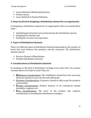 Strategic Management                                        P.G.KATHIRAVAN


    Issues Related to Marketing Decisions
    Product Issues
    Issues Related to Channel Relations

2. Steps involved in designing a distribution channel for an organization

In designing a distribution channel for an organization, there are mainly three
steps –

    identifying the functions to be performed by the distribution system,
    designing the channel, and
    Putting the structure into operation.

3. Types of Distribution Channels

There are different types of distribution channels depending on the number of
levels that exist between the producer and the consumer. The distribution
channel may be

    Reverse Channel of Distribution
    Flexible Distribution Channels

4. Considerations in Distribution Channels

In deciding on the kind of distribution strategy to be used, there are various
considerations to be kept in mind. They are:

    Middlemen Considerations: The middlemen should have the necessary
     financial capacity to carry out the task effectively.
    Customer Considerations: Customers should be able to get the products
     conveniently.
    Product Considerations: Product features to be considered include
     durability, toughness etc.
    Price Considerations: The price of the product also requires
     consideration in deciding the distribution strategies.




                                                                             14
 