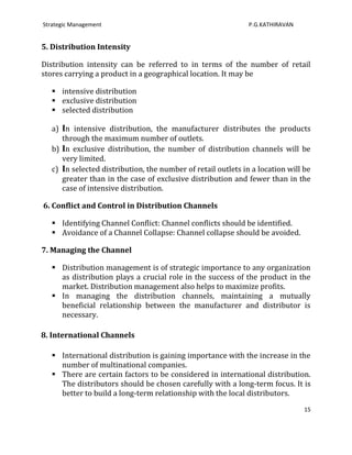 Strategic Management                                           P.G.KATHIRAVAN


5. Distribution Intensity

Distribution intensity can be referred to in terms of the number of retail
stores carrying a product in a geographical location. It may be

    intensive distribution
    exclusive distribution
    selected distribution

   a) In intensive distribution, the manufacturer distributes the products
      through the maximum number of outlets.
   b) In exclusive distribution, the number of distribution channels will be
      very limited.
   c) In selected distribution, the number of retail outlets in a location will be
      greater than in the case of exclusive distribution and fewer than in the
      case of intensive distribution.

6. Conflict and Control in Distribution Channels

    Identifying Channel Conflict: Channel conflicts should be identified.
    Avoidance of a Channel Collapse: Channel collapse should be avoided.

7. Managing the Channel

    Distribution management is of strategic importance to any organization
     as distribution plays a crucial role in the success of the product in the
     market. Distribution management also helps to maximize profits.
    In managing the distribution channels, maintaining a mutually
     beneficial relationship between the manufacturer and distributor is
     necessary.

8. International Channels

    International distribution is gaining importance with the increase in the
     number of multinational companies.
    There are certain factors to be considered in international distribution.
     The distributors should be chosen carefully with a long-term focus. It is
     better to build a long-term relationship with the local distributors.
                                                                                15
 
