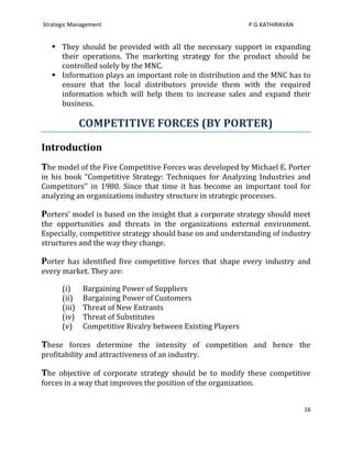 Strategic Management                                         P.G.KATHIRAVAN


    They should be provided with all the necessary support in expanding
     their operations. The marketing strategy for the product should be
     controlled solely by the MNC.
    Information plays an important role in distribution and the MNC has to
     ensure that the local distributors provide them with the required
     information which will help them to increase sales and expand their
     business.

              COMPETITIVE FORCES (BY PORTER)

Introduction
The model of the Five Competitive Forces was developed by Michael E. Porter
in his book “Competitive Strategy: Techniques for Analyzing Industries and
Competitors’’ in 1980. Since that time it has become an important tool for
analyzing an organizations industry structure in strategic processes.

Porters’ model is based on the insight that a corporate strategy should meet
the opportunities and threats in the organizations external environment.
Especially, competitive strategy should base on and understanding of industry
structures and the way they change.

Porter has identified five competitive forces that shape every industry and
every market. They are:

      (i)     Bargaining Power of Suppliers
      (ii)    Bargaining Power of Customers
      (iii)   Threat of New Entrants
      (iv)    Threat of Substitutes
      (v)     Competitive Rivalry between Existing Players

These forces determine the intensity of competition and hence the
profitability and attractiveness of an industry.

The objective of corporate strategy should be to modify these competitive
forces in a way that improves the position of the organization.


                                                                              16
 