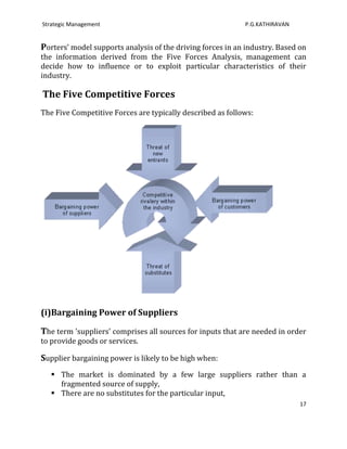 Strategic Management                                        P.G.KATHIRAVAN


Porters’ model supports analysis of the driving forces in an industry. Based on
the information derived from the Five Forces Analysis, management can
decide how to influence or to exploit particular characteristics of their
industry.

The Five Competitive Forces
The Five Competitive Forces are typically described as follows:




(i)Bargaining Power of Suppliers

The term 'suppliers' comprises all sources for inputs that are needed in order
to provide goods or services.

Supplier bargaining power is likely to be high when:
    The market is dominated by a few large suppliers rather than a
     fragmented source of supply,
    There are no substitutes for the particular input,
                                                                             17
 