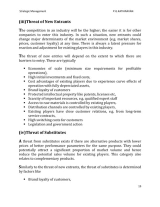 Strategic Management                                         P.G.KATHIRAVAN


(iii)Threat of New Entrants

The competition in an industry will be the higher; the easier it is for other
companies to enter this industry. In such a situation, new entrants could
change major determinants of the market environment (e.g. market shares,
prices, customer loyalty) at any time. There is always a latent pressure for
reaction and adjustment for existing players in this industry.

The threat of new entries will depend on the extent to which there are
barriers to entry. These are typically

    Economies of scale (minimum size requirements for profitable
     operations),
    High initial investments and fixed costs,
    Cost advantages of existing players due to experience curve effects of
     operation with fully depreciated assets,
    Brand loyalty of customers
    Protected intellectual property like patents, licenses etc,
    Scarcity of important resources, e.g. qualified expert staff
    Access to raw materials is controlled by existing players,
    Distribution channels are controlled by existing players,
    Existing players have close customer relations, e.g. from long-term
     service contracts,
    High switching costs for customers
    Legislation and government action

(iv)Threat of Substitutes

A threat from substitutes exists if there are alternative products with lower
prices of better performance parameters for the same purpose. They could
potentially attract a significant proportion of market volume and hence
reduce the potential sales volume for existing players. This category also
relates to complementary products.

Similarly to the threat of new entrants, the threat of substitutes is determined
by factors like

    Brand loyalty of customers,
                                                                              19
 